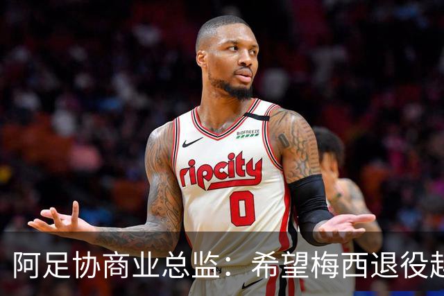 阿足协商业总监：希望梅西退役越晚越好，我们已提前几年进行规划